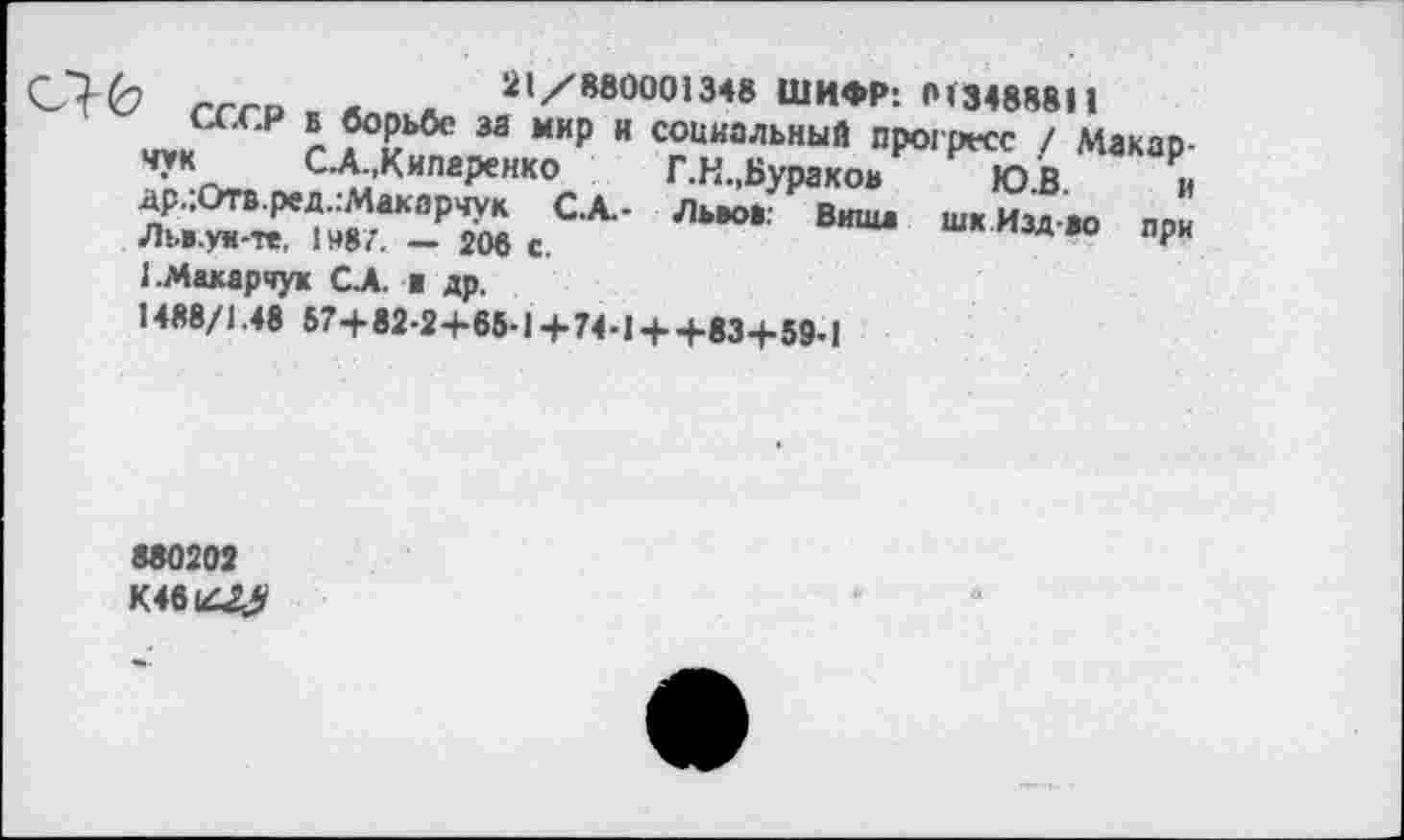 ﻿Ю.В. и
шкИздво при
21/880001348 ШИФР*. 013488811
’ СССР б борьбе за мир и социальный прогресс / Макарчук СХ.Кипаренко	Г.Н.,Бураков
д’р.;Отв.ред.:Макарчук С.А.- Львов: Виша Льв.уи-те, 1 »87. —• 206 с.
1.Макарчук СЛ. ■ др.
1488/1.48 57+82-2+65-1+74-1 + +83+59-1
880202
К46(Д^